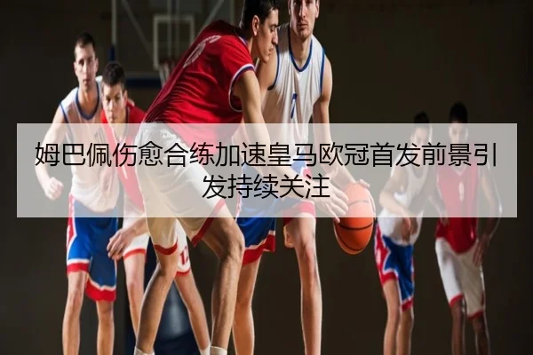 姆巴佩伤愈合练加速皇马欧冠首发前景引发持续关注