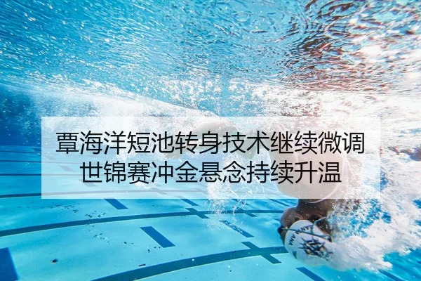 覃海洋短池转身技术继续微调 世锦赛冲金悬念持续升温