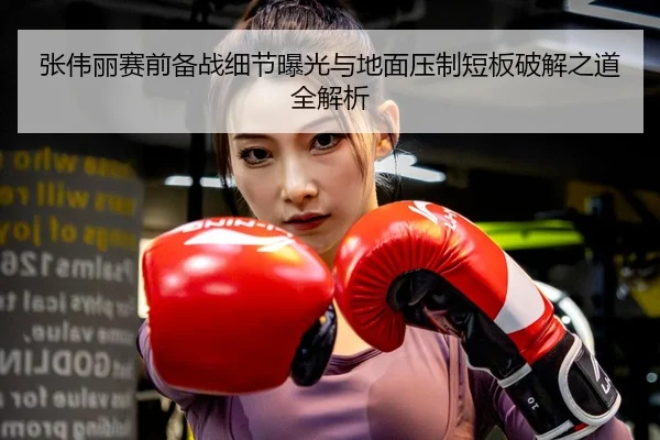 张伟丽赛前备战细节曝光与地面压制短板破解之道全解析
