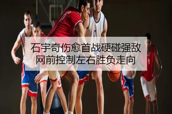 石宇奇伤愈首战硬碰强敌 网前控制左右胜负走向