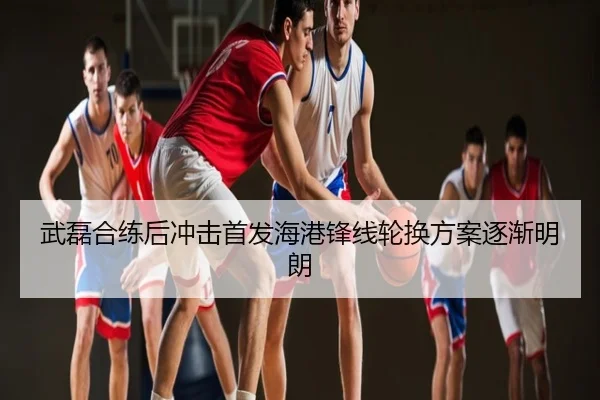 武磊合练后冲击首发海港锋线轮换方案逐渐明朗
