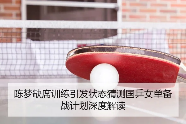 陈梦缺席训练引发状态猜测国乒女单备战计划深度解读