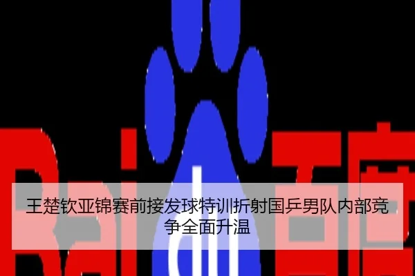 王楚钦亚锦赛前接发球特训折射国乒男队内部竞争全面升温