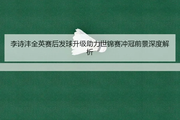 李诗沣全英赛后发球升级助力世锦赛冲冠前景深度解析